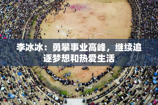 李冰冰：勇攀事业高峰，继续追逐梦想和热爱生活