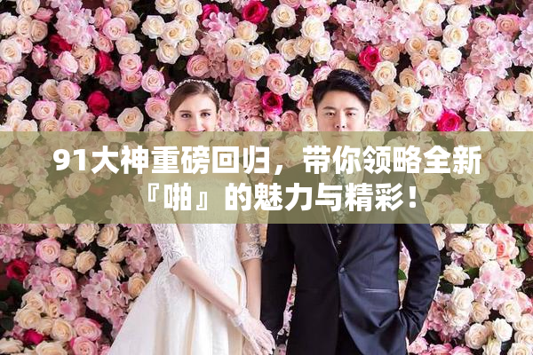 91大神重磅回归，带你领略全新『啪』的魅力与精彩！