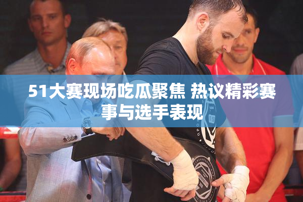 51大赛现场吃瓜聚焦 热议精彩赛事与选手表现
