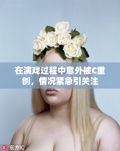 在演戏过程中意外被C重创，情况紧急引关注