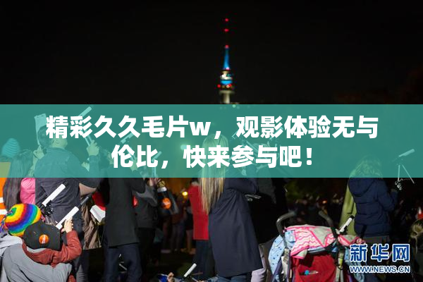 精彩久久毛片w，观影体验无与伦比，快来参与吧！