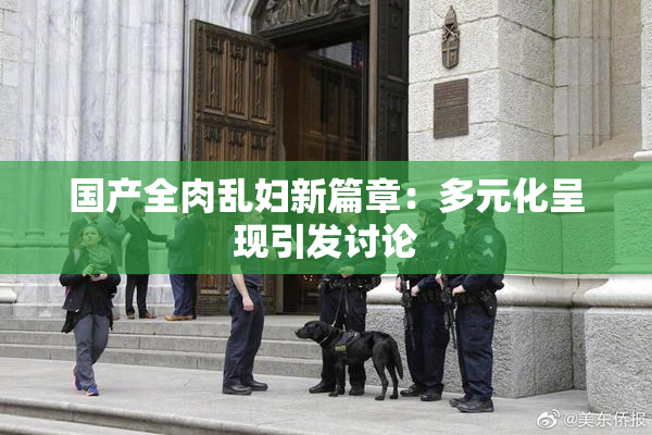 国产全肉乱妇新篇章：多元化呈现引发讨论