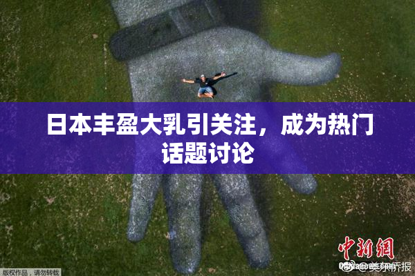 日本丰盈大乳引关注，成为热门话题讨论