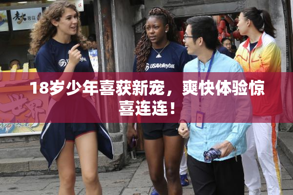 18岁少年喜获新宠，爽快体验惊喜连连！