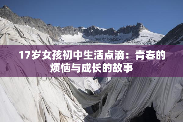 17岁女孩初中生活点滴：青春的烦恼与成长的故事
