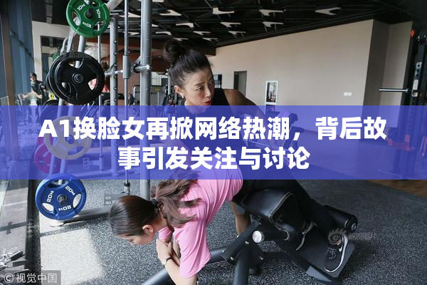 A1换脸女再掀网络热潮，背后故事引发关注与讨论