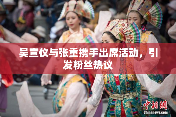 吴宣仪与张重携手出席活动，引发粉丝热议
