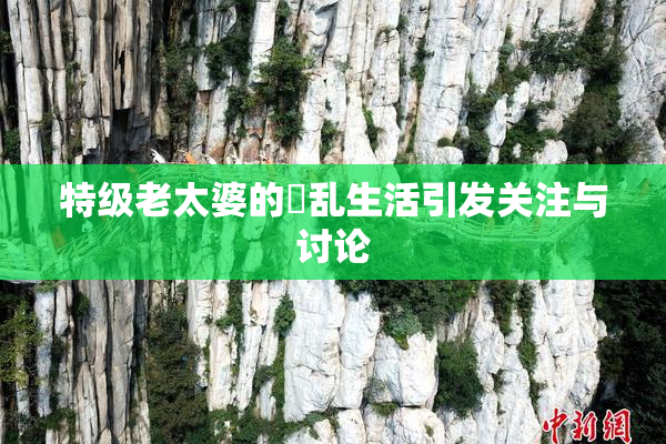 特级老太婆的婬乱生活引发关注与讨论