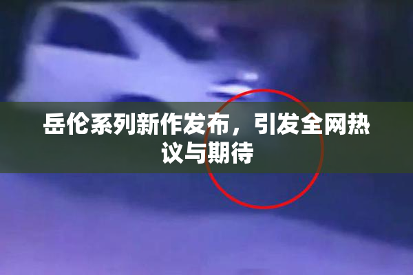 岳伦系列新作发布，引发全网热议与期待