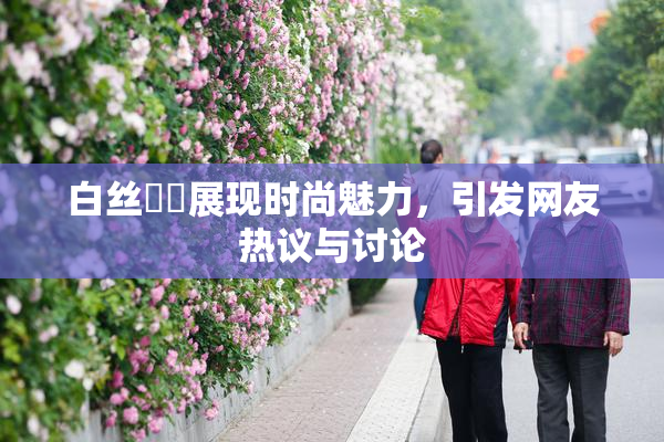 白丝妺妺展现时尚魅力，引发网友热议与讨论