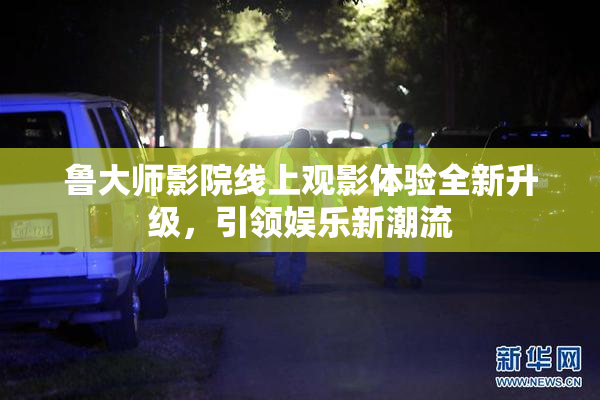 鲁大师影院线上观影体验全新升级，引领娱乐新潮流