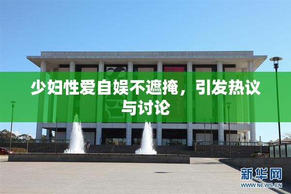 少妇性爱自娱不遮掩，引发热议与讨论