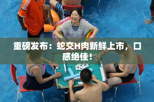重磅发布：蛇交H肉新鲜上市，口感绝佳！