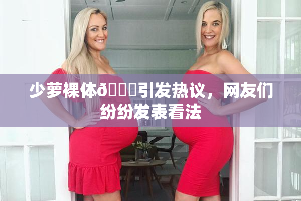 少萝裸体🔞引发热议，网友们纷纷发表看法