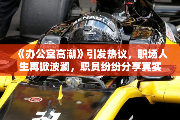 《办公室高潮》引发热议，职场人生再掀波澜，职员纷纷分享真实感受。