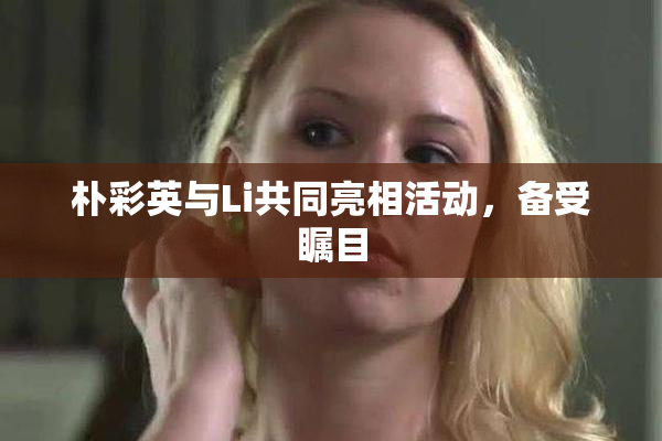 朴彩英与Li共同亮相活动，备受瞩目