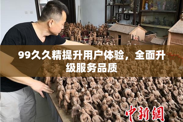 99久久精提升用户体验，全面升级服务品质