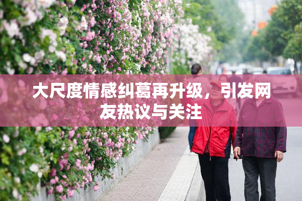大尺度情感纠葛再升级，引发网友热议与关注
