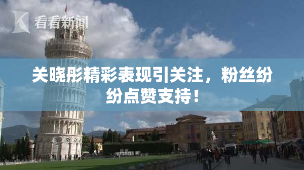 关晓彤精彩表现引关注，粉丝纷纷点赞支持！