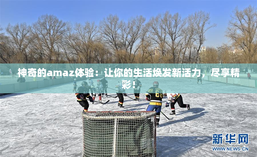 神奇的amaz体验：让你的生活焕发新活力，尽享精彩！