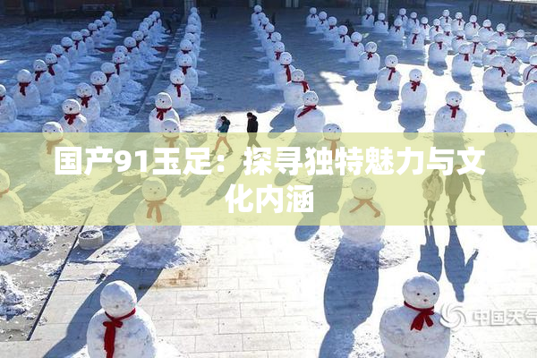 国产91玉足：探寻独特魅力与文化内涵