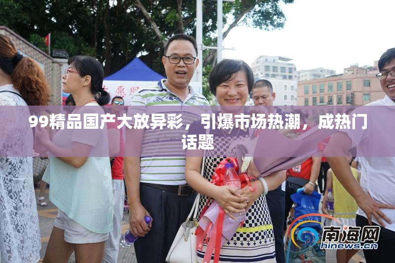 99精品国产大放异彩，引爆市场热潮，成热门话题