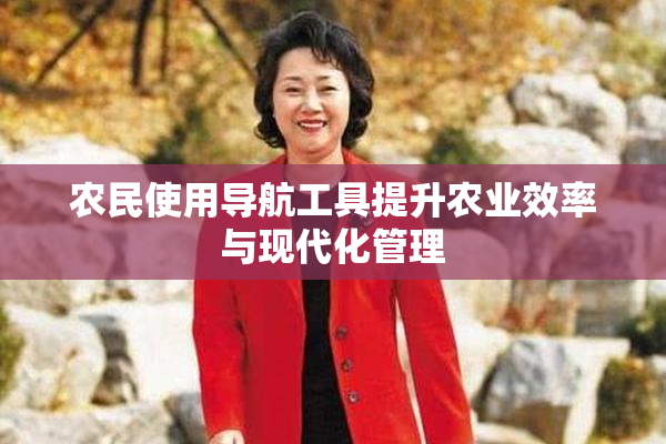 农民使用导航工具提升农业效率与现代化管理