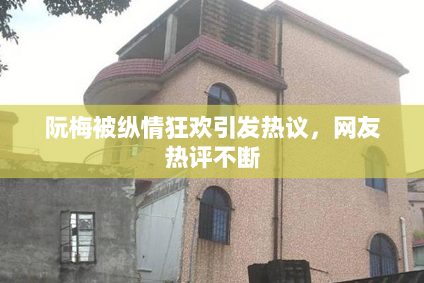 阮梅被纵情狂欢引发热议，网友热评不断