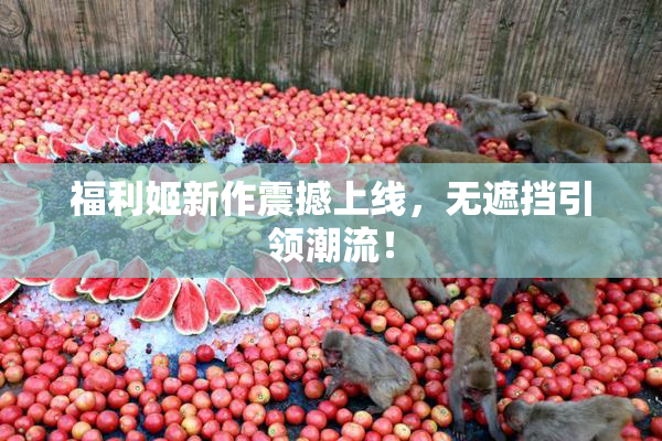 福利姬新作震撼上线，无遮挡引领潮流！