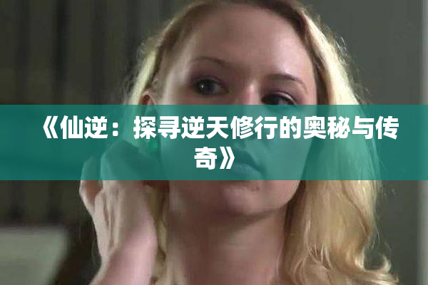 《仙逆：探寻逆天修行的奥秘与传奇》