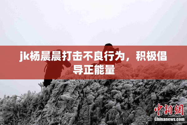 jk杨晨晨打击不良行为，积极倡导正能量