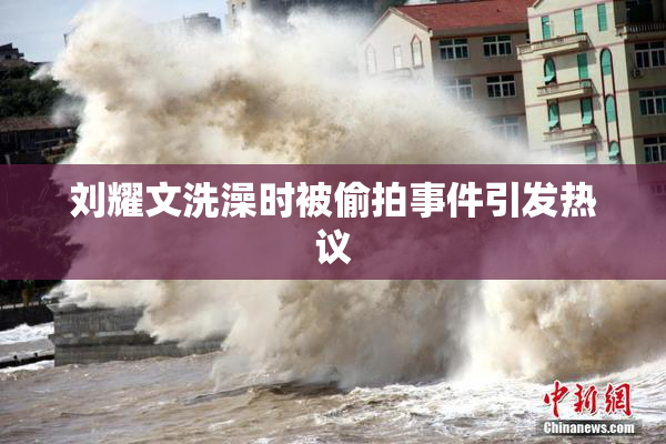 刘耀文洗澡时被偷拍事件引发热议