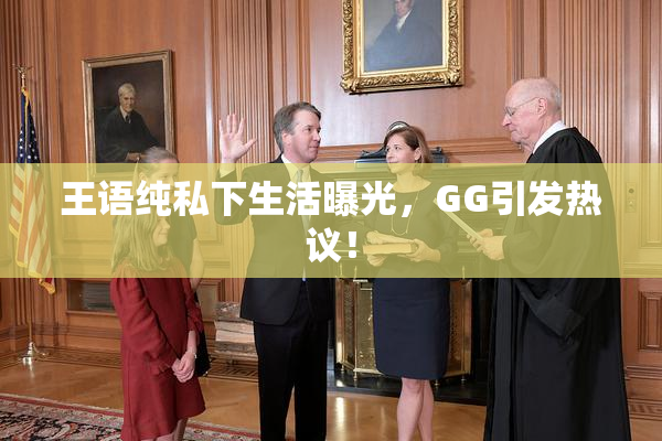 王语纯私下生活曝光，GG引发热议！