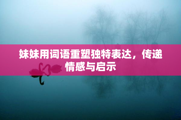妹妹用词语重塑独特表达，传递情感与启示