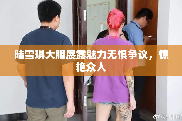 陆雪琪大胆展露魅力无惧争议，惊艳众人