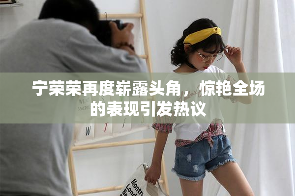宁荣荣再度崭露头角，惊艳全场的表现引发热议