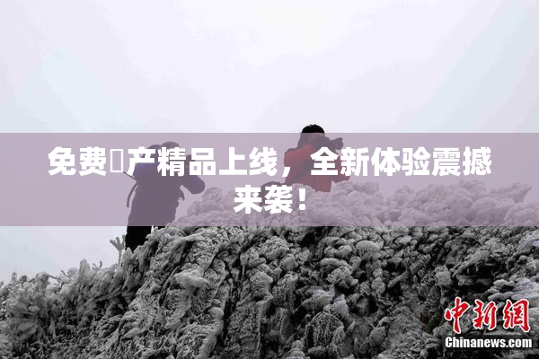 免费囯产精品上线，全新体验震撼来袭！