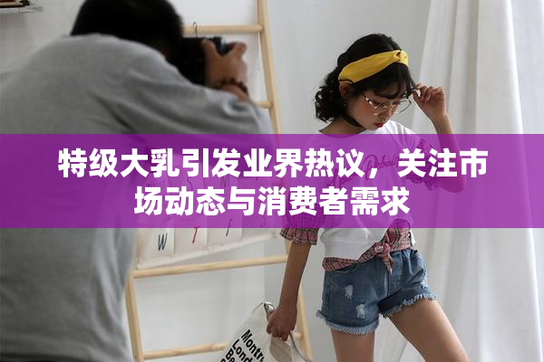 特级大乳引发业界热议，关注市场动态与消费者需求