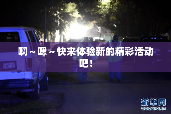 啊～嗯～快来体验新的精彩活动吧！