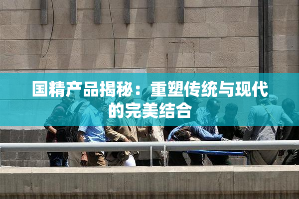 国精产品揭秘：重塑传统与现代的完美结合