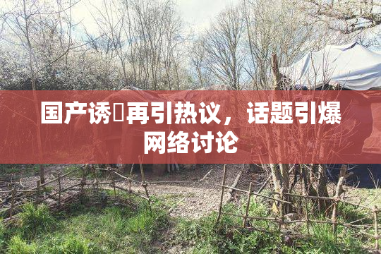 国产诱奷再引热议，话题引爆网络讨论