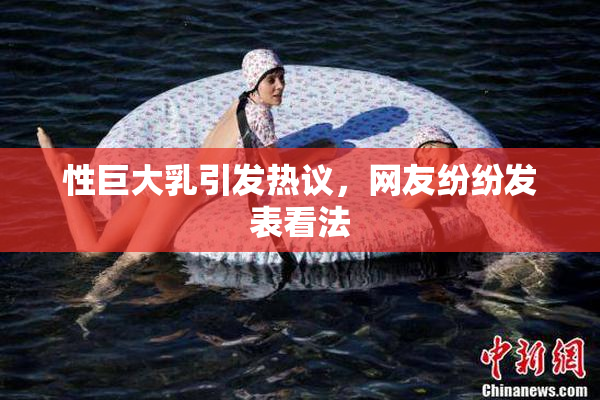 性巨大乳引发热议，网友纷纷发表看法