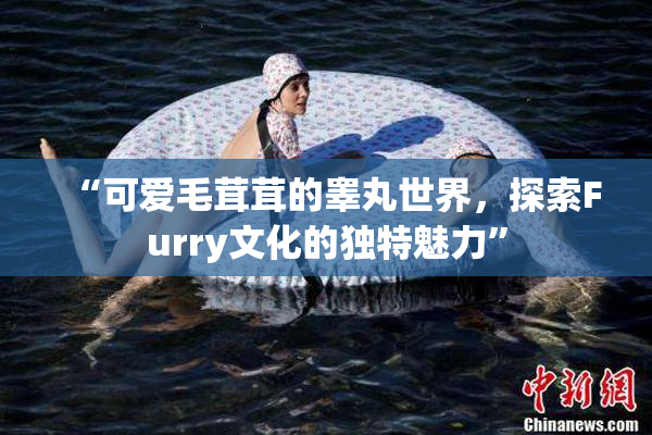 “可爱毛茸茸的睾丸世界，探索Furry文化的独特魅力”