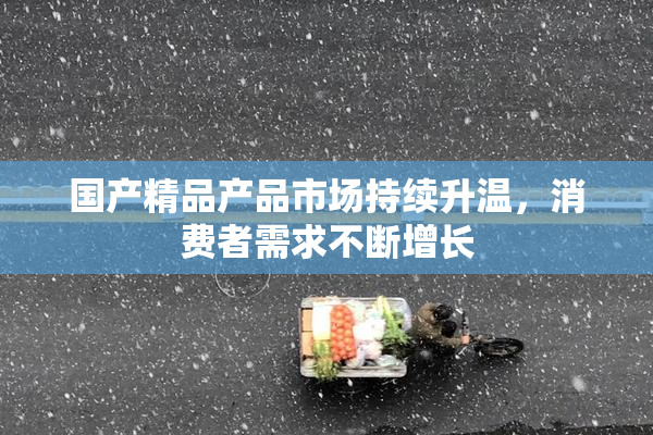国产精品产品市场持续升温，消费者需求不断增长