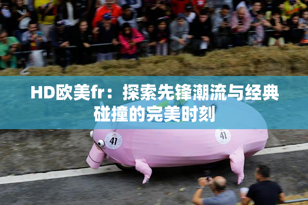 HD欧美fr：探索先锋潮流与经典碰撞的完美时刻