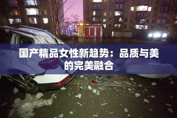 国产精品女性新趋势：品质与美的完美融合