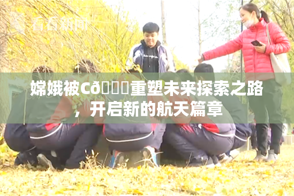 嫦娥被C🔞重塑未来探索之路，开启新的航天篇章