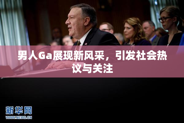 男人Ga展现新风采，引发社会热议与关注