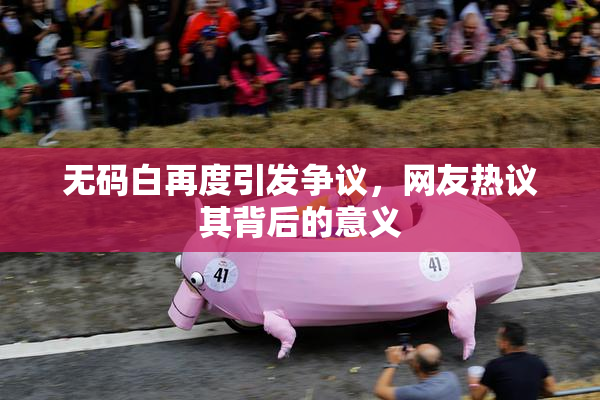 无码白再度引发争议，网友热议其背后的意义