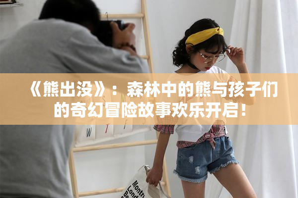 《熊出没》：森林中的熊与孩子们的奇幻冒险故事欢乐开启！